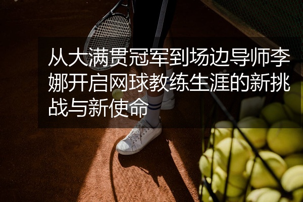 从大满贯冠军到场边导师李娜开启网球教练生涯的新挑战与新使命
