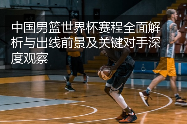 中国男篮世界杯赛程全面解析与出线前景及关键对手深度观察
