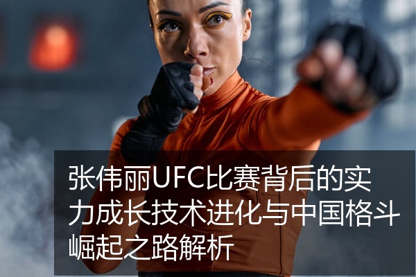 张伟丽UFC比赛背后的实力成长技术进化与中国格斗崛起之路解析