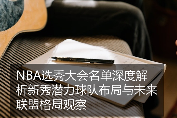 NBA选秀大会名单深度解析新秀潜力球队布局与未来联盟格局观察
