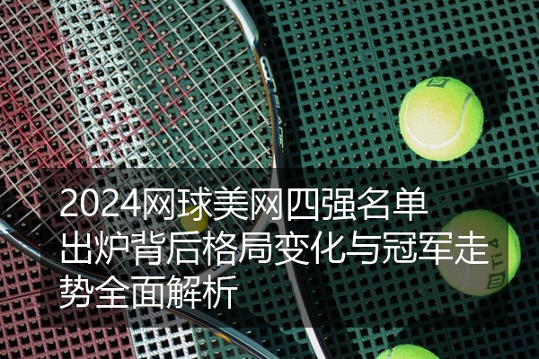 2024网球美网四强名单出炉背后格局变化与冠军走势全面解析