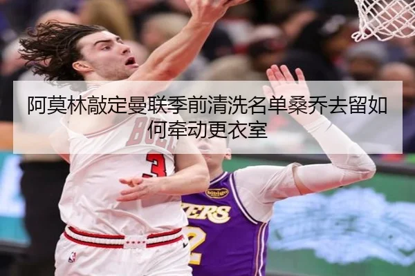 阿莫林敲定曼联季前清洗名单桑乔去留如何牵动更衣室